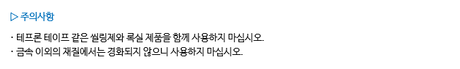 ▷ 주의사항 · 테프론 테이프 같은 씰링제와 록실 제품을 함께 사용하지 마십시오.
· 금속 이외의 재질에서는 경화되지 않으니 사용하지 마십시오.