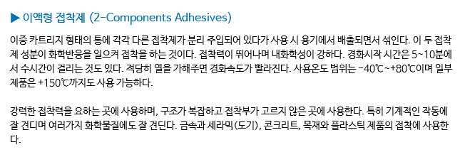 ▶ 이액형 접착제 (2-Components Adhesives) 이중 카트리지 형태의 통에 각각 다른 접착제가 분리 주입되어 있다가 사용 시 용기에서 배출되면서 섞인다. 이 두 접착제 성분이 화학반응을 일으켜 접착을 하는 것이다. 접착력이 뛰어나며 내화학성이 강하다. 경화시작 시간은 5~10분에서 수시간이 걸리는 것도 있다. 적당히 열을 가해주면 경화속도가 빨라진다. 사용온도 범위는 -40℃~+80℃이며 일부 제품은 +150℃까지도 사용 가능하다. 강력한 접착력을 요하는 곳에 사용하며, 구조가 복잡하고 접착부가 고르지 않은 곳에 사용한다. 특히 기계적인 작동에 잘 견디며 여러가지 화학물질에도 잘 견딘다. 금속과 세라믹(도기), 콘크리트, 목재와 플라스틱 제품의 접착에 사용한다.
