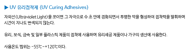 ▶ UV 유리접착제 (UV Curing Adhesives) 자외선(Ultraviolet Light)을 쪼이면 그 자극으로 수 초 안에 경화되면서 투명한 막을 형성하여 접착력을 발휘하며 시간이 지나도 변색되지 않는다. 유리, 보석, 금속 및 일부 플라스틱 제품의 접착에 사용하며 유리세공 제품이나 가구의 생산에 사용한다. 사용온도 범위는 -55℃~+120℃이다.