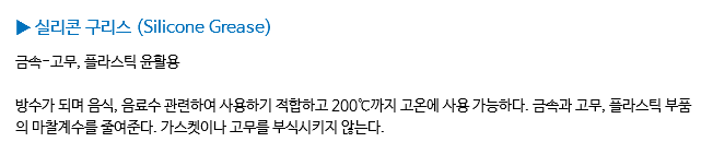 ▶ 실리콘 구리스 (Silicone Grease) 금속-고무, 플라스틱 윤활용 방수가 되며 음식, 음료수 관련하여 사용하기 적합하고 200℃까지 고온에 사용 가능하다. 금속과 고무, 플라스틱 부품의 마찰계수를 줄여준다. 가스켓이나 고무를 부식시키지 않는다.