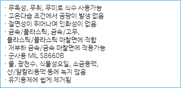 · 무독성, 무취, 무미로 식수 사용가능
· 고온다습 조건에서 곰팡이 발생 없음
· 절연성이 뛰어나며 인화성이 없음
· 금속/플라스틱, 금속/고무, 플라스틱/플라스틱 마찰면에 적합
· 저부하 금속/금속 마찰면에 적용가능
· 군사용 MIL S8660B
· 물, 광천수, 식물성오일, 소금용액, 산/알칼리용액 등에 녹지 않음
· 유기용제에 쉽게 제거됨
