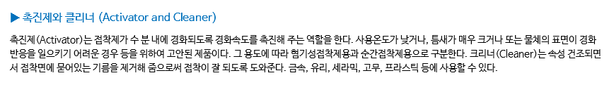 ▶ 촉진제와 클리너 (Activator and Cleaner) 촉진제(Activator)는 접착제가 수 분 내에 경화되도록 경화속도를 촉진해 주는 역할을 한다. 사용온도가 낮거나, 틈새가 매우 크거나 또는 물체의 표면이 경화 반응을 일으키기 어려운 경우 등을 위하여 고안된 제품이다. 그 용도에 따라 혐기성접착제용과 순간접착제용으로 구분한다. 크리너(Cleaner)는 속성 건조되면서 접착면에 묻어있는 기름을 제거해 줌으로써 접착이 잘 되도록 도와준다. 금속, 유리, 세라믹, 고무, 프라스틱 등에 사용할 수 있다.