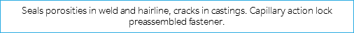 Seals porosities in weld and hairline, cracks in castings. Capillary action lock preassembled fastener.