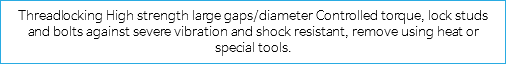 Threadlocking High strength large gaps/diameter Controlled torque, lock studs and bolts against severe vibration and shock resistant, remove using heat or special tools.