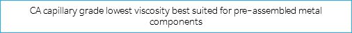 CA capillary grade lowest viscosity best suited for pre-assembled metal components