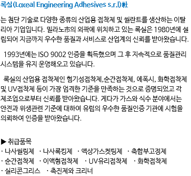 록실(Loxeal Engineering Adhesives s.r.l)社 는 첨단 기술로 다양한 종류의 산업용 접착제 및 씰란트를 생산하는 이탈리아 기업입니다. 밀라노市의 외곽에 위치하고 있는 록실은 1980년에 설립되어 지금까지 우수한 품질과 서비스로 산업계의 신뢰를 받아왔습니다. 1993년에는 ISO 9002 인증을 획득했으며 그 후 지속적으로 품질관리시스템을 유지 운영해오고 있습니다. 록실의 산업용 접착제인 혐기성접착제,순간접착제, 에폭시, 화학접착제 및 UV접착제 등이 가장 엄격한 기준을 만족하는 것으로 증명되었고 각 제조업으로부터 신뢰를 받아왔습니다. 게다가 가스와 식수 분야에서는 안전과 위생관련 기준에 대하여 유럽의 우수한 품질인증 기관에 시험을 의뢰하여 인증을 받아왔습니다. ▶ 취급품목
· 나사씰링제 · 나사록킹제 · 액상가스켓팅제 · 축합부고정제
· 순간접착제 · 이액형접착제 · UV유리접착제 · 화학접착제
· 실리콘그리스 · 촉진제와 크리너