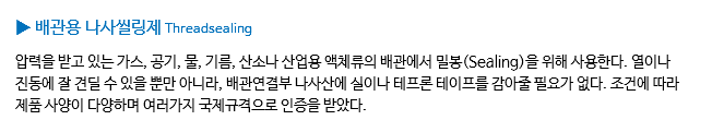 ▶ 배관용 나사씰링제 Threadsealing 압력을 받고 있는 가스, 공기, 물, 기름, 산소나 산업용 액체류의 배관에서 밀봉(Sealing)을 위해 사용한다. 열이나 진동에 잘 견딜 수 있을 뿐만 아니라, 배관연결부 나사산에 실이나 테프론 테이프를 감아줄 필요가 없다. 조건에 따라 제품 사양이 다양하며 여러가지 국제규격으로 인증을 받았다.