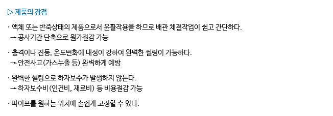 ▷ 제품의 장점 · 액체 또는 반죽상태의 제품으로서 윤활작용을 하므로 배관 체결작업이 쉽고 간단하다. → 공사기간 단축으로 원가절감 가능 · 충격이나 진동, 온도변화에 내성이 강하여 완벽한 씰링이 가능하다. → 안전사고(가스누출 등) 완벽하게 예방 · 완벽한 씰링으로 하자보수가 발생하지 않는다. → 하자보수비(인건비, 재료비) 등 비용절감 가능 · 파이프를 원하는 위치에 손쉽게 고정할 수 있다.