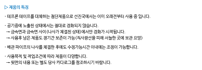 ▷ 제품의 특징 · 테프론 테이프를 대체하는 첨단제품으로 선진국에서는 이미 오래전부터 사용 중 입니다. · 공기중에 노출된 상태에서는 절대로 경화되지 않습니다. → 금속면과 금속면 사이(나사가 체결된 상태)에서만 경화가 시작됩니다. → 사용후 남은 제품도 장기간 보존이 가능(직사광선을 피해 서늘한 곳에 보관 요망) · 배관 파이프의 나사를 체결한 후에도 수정가능시간 이내에는 조정이 가능합니다. · 사용목적 및 작업조건에 따라 제품이 다양합니다. → 뒷면의 내용 또는 별도 당사 카다로그를 참조하시기 바랍니다.