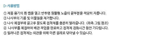 ▷ 사용방법 ① 제품 용기의 흰 캡을 열고 반투명 원뿔형 노즐의 끝부분을 적당히 자릅니다.
② 나사부의 기름 및 이물질을 제거합니다.
③ 나사 체결부에 골고루 묻도록 접착제를 충분히 발라줍니다. (좌측 그림 참조)
④ 나사부를 체결하여 배관 작업을 완료하고 접착제 경화시간 동안 기다립니다.
⑤ 밀려나온 접착제는 외관을 위해 마른 걸레로 닦아낼 수 있습니다.