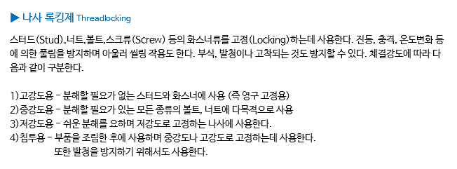 ▶ 나사 록킹제 Threadlocking 스터드(Stud),너트,볼트,스크류(Screw) 등의 화스너류를 고정(Locking)하는데 사용한다. 진동, 충격, 온도변화 등에 의한 풀림을 방지하며 아울러 씰링 작용도 한다. 부식, 발청이나 고착되는 것도 방지할 수 있다. 체결강도에 따라 다음과 같이 구분한다. 1)고강도용 - 분해할 필요가 없는 스터드와 화스너에 사용 (즉 영구 고정용) 2)중강도용 - 분해할 필요가 있는 모든 종류의 볼트, 너트에 다목적으로 사용 3)저강도용 - 쉬운 분해를 요하며 저강도로 고정하는 나사에 사용한다. 4)침투용 - 부품을 조립한 후에 사용하며 중강도나 고강도로 고정하는데 사용한다. 또한 발청을 방지하기 위해서도 사용한다.